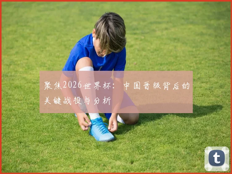 聚焦2026世界杯：中国晋级背后的关键战役与分析