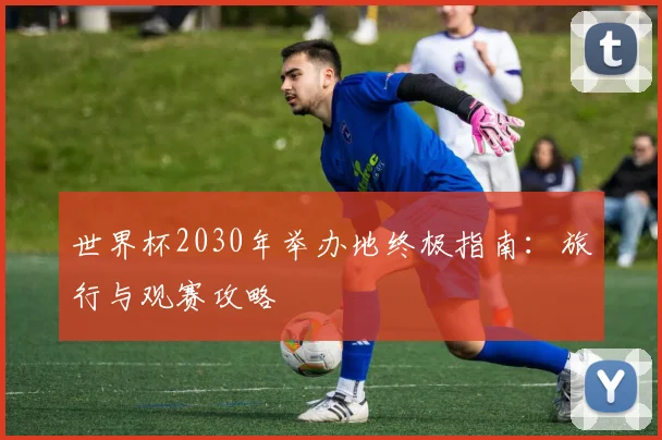 世界杯2030年举办地终极指南：旅行与观赛攻略