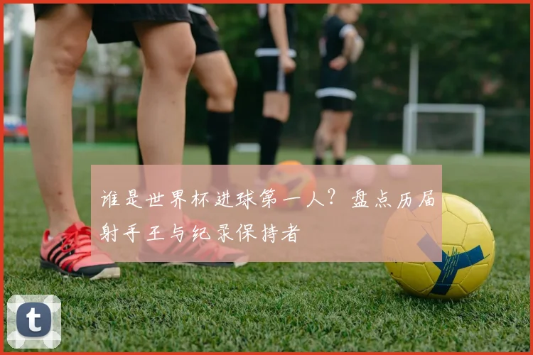 谁是世界杯进球第一人？盘点历届射手王与纪录保持者