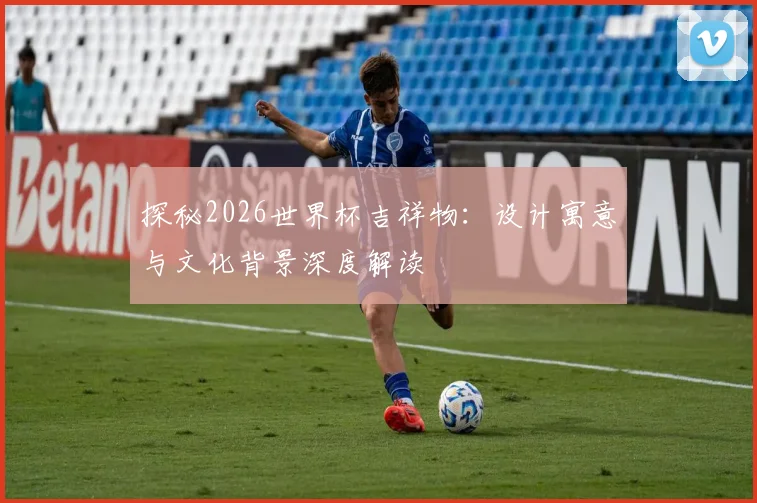 探秘2026世界杯吉祥物：设计寓意与文化背景深度解读
