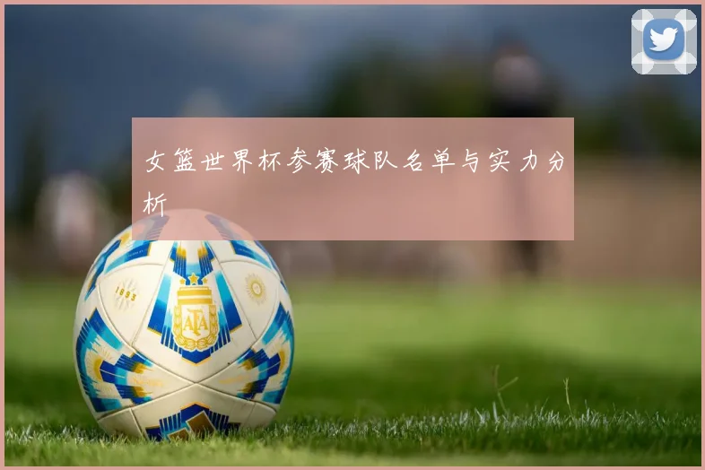 女篮世界杯参赛球队名单与实力分析
