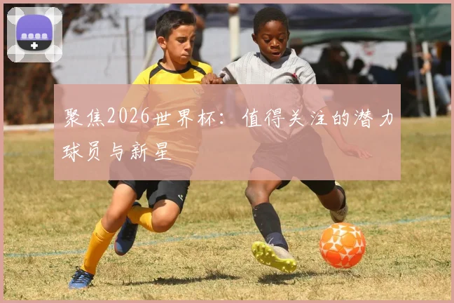 聚焦2026世界杯：值得关注的潜力球员与新星