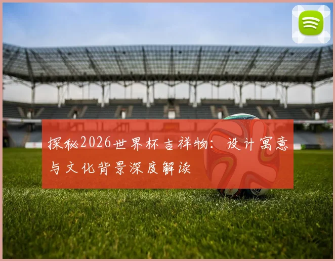 探秘2026世界杯吉祥物：设计寓意与文化背景深度解读