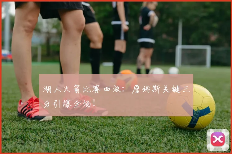 湖人火箭比赛回放：詹姆斯关键三分引爆全场！