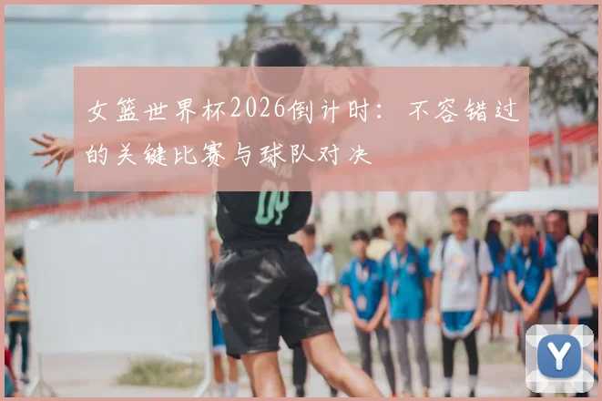 女篮世界杯2026倒计时：不容错过的关键比赛与球队对决